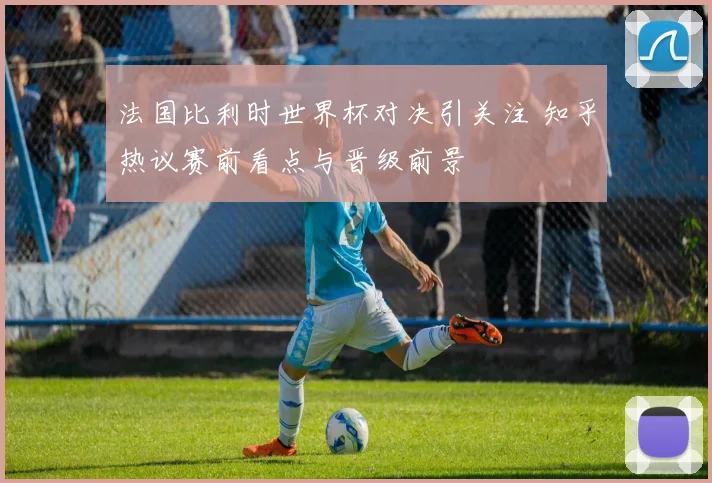 法国比利时世界杯对决引关注 知乎热议赛前看点与晋级前景