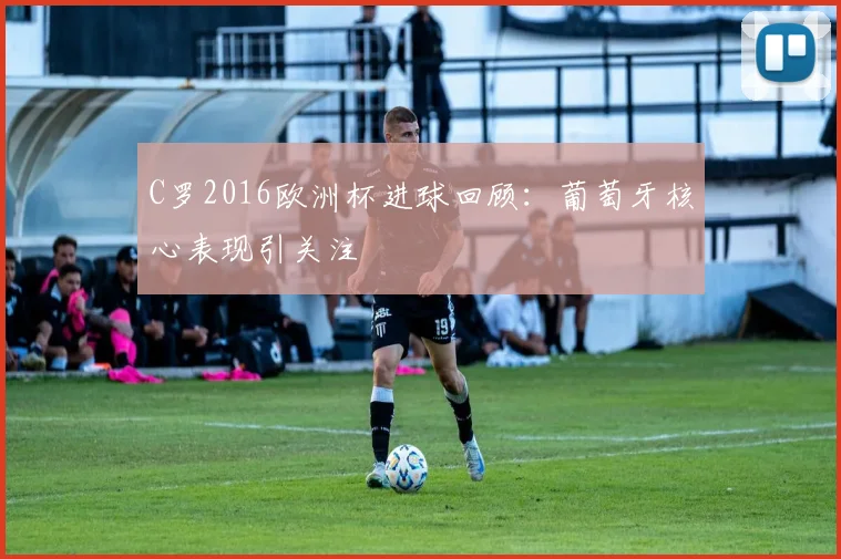 C罗2016欧洲杯进球回顾：葡萄牙核心表现引关注